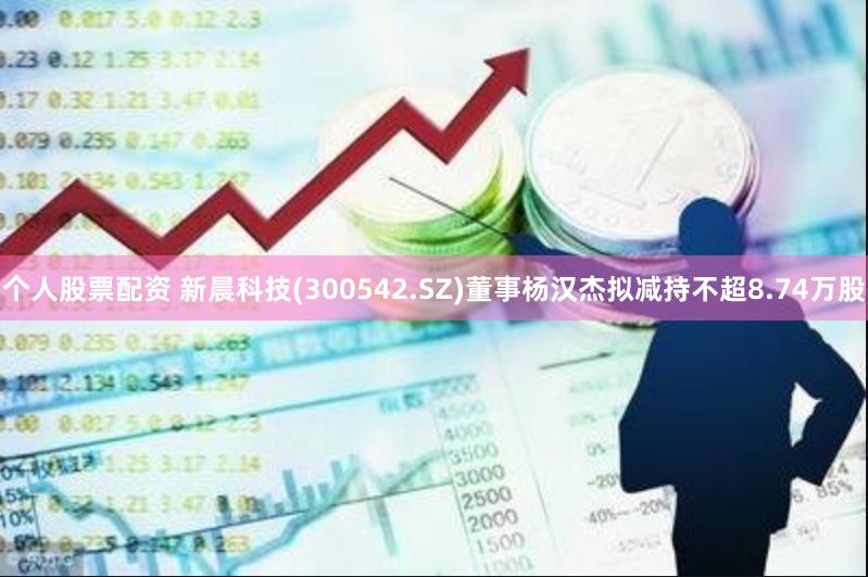 个人股票配资 新晨科技(300542.SZ)董事杨汉杰拟减持不超8.74万股