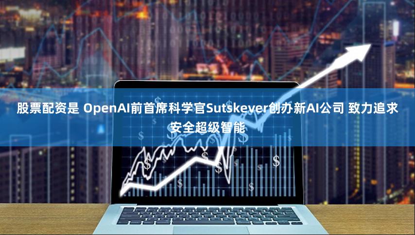 股票配资是 OpenAI前首席科学官Sutskever创办新AI公司 致力追求安全超级智能