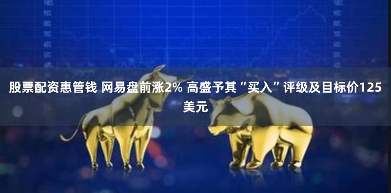 股票配资惠管钱 网易盘前涨2% 高盛予其“买入”评级及目标价125美元