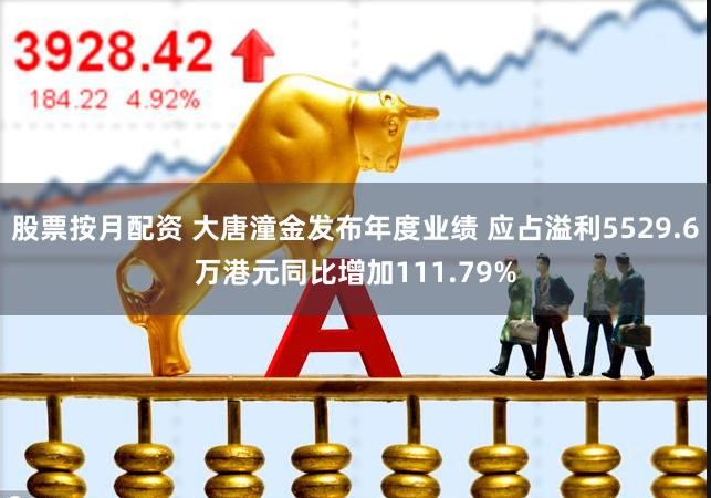 股票按月配资 大唐潼金发布年度业绩 应占溢利5529.6万港元同比增加111.79%