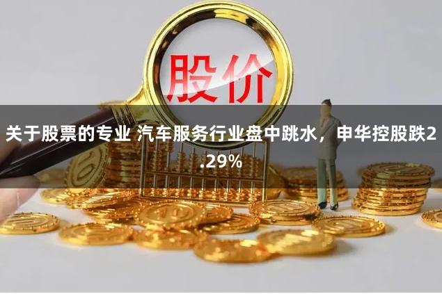 关于股票的专业 汽车服务行业盘中跳水，申华控股跌2.29%