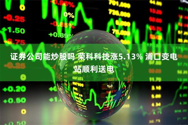 证券公司能炒股吗 荣科科技涨5.13% 浦口变电站顺利送电