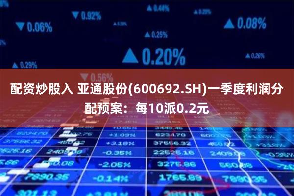 配资炒股入 亚通股份(600692.SH)一季度利润分配预案：每10派0.2元