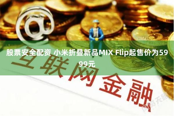 股票安全配资 小米折叠新品MIX Flip起售价为5999元