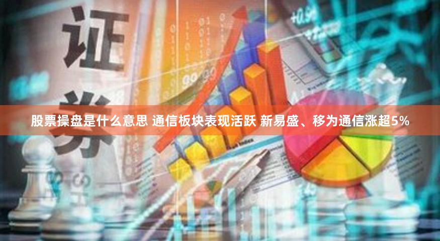 股票操盘是什么意思 通信板块表现活跃 新易盛、移为通信涨超5%