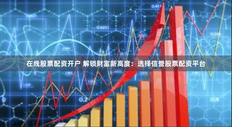 在线股票配资开户 解锁财富新高度：选择信誉股票配资平台