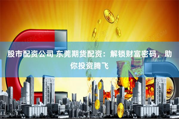 股市配资公司 东莞期货配资：解锁财富密码，助你投资腾飞