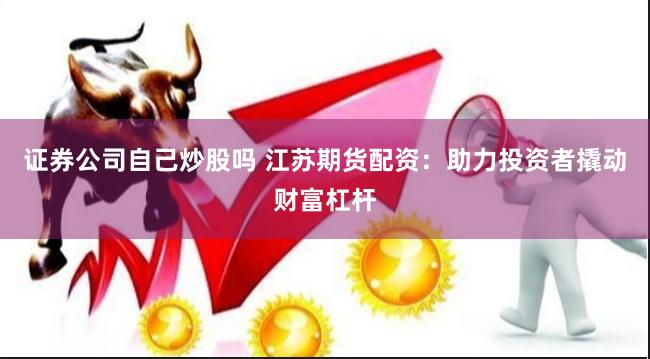 证券公司自己炒股吗 江苏期货配资：助力投资者撬动财富杠杆
