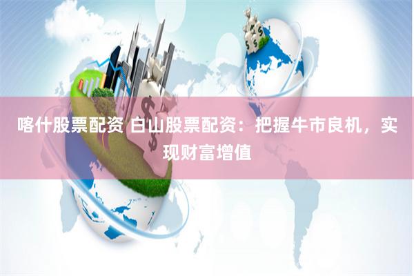 喀什股票配资 白山股票配资：把握牛市良机，实现财富增值