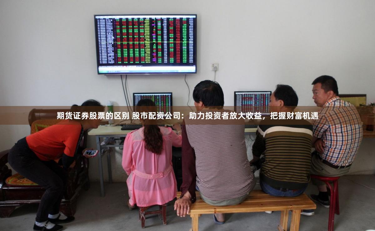 期货证券股票的区别 股市配资公司：助力投资者放大收益，把握财富机遇