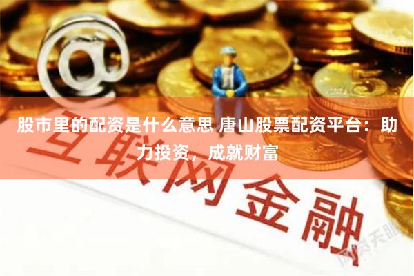 股市里的配资是什么意思 唐山股票配资平台：助力投资，成就财富