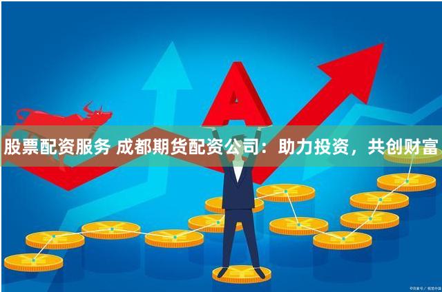 股票配资服务 成都期货配资公司：助力投资，共创财富