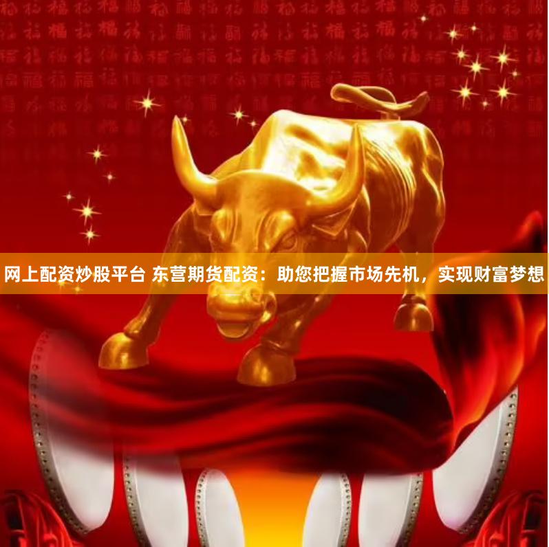 网上配资炒股平台 东营期货配资：助您把握市场先机，实现财富梦想