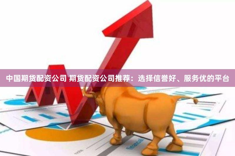 中国期货配资公司 期货配资公司推荐：选择信誉好、服务优的平台