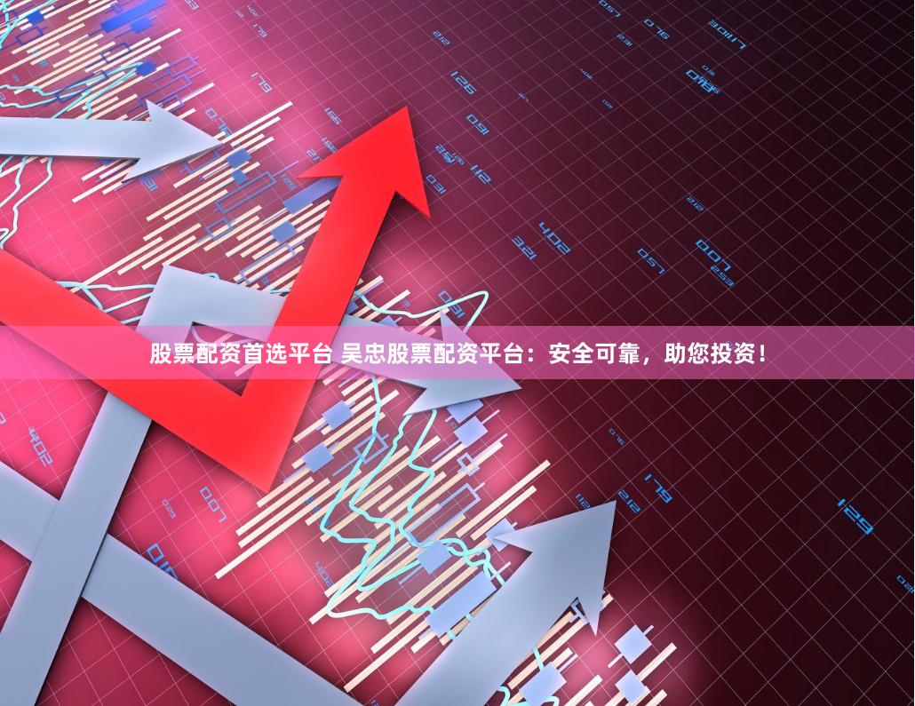 股票配资首选平台 吴忠股票配资平台：安全可靠，助您投资！