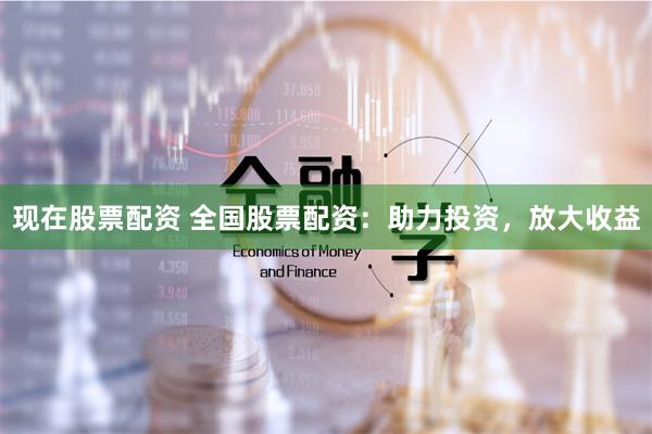 现在股票配资 全国股票配资：助力投资，放大收益