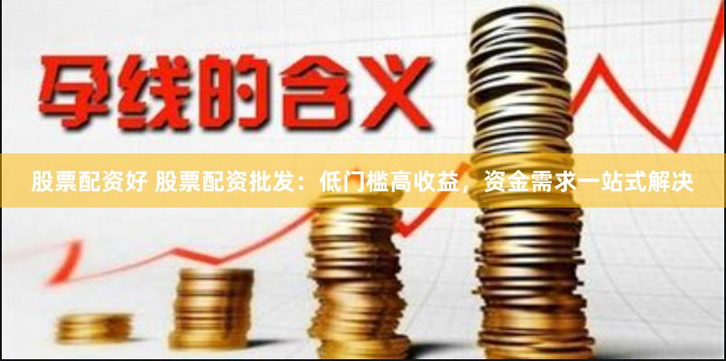 股票配资好 股票配资批发：低门槛高收益，资金需求一站式解决