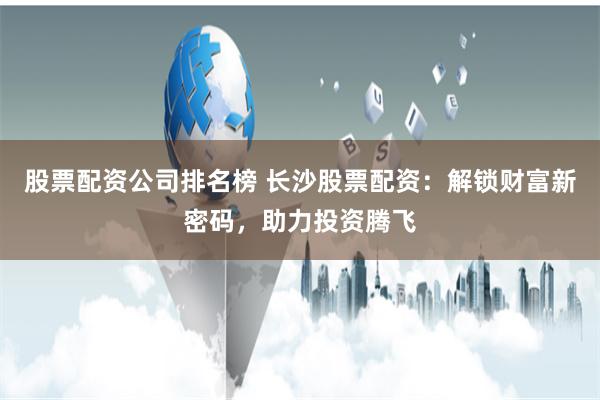 股票配资公司排名榜 长沙股票配资：解锁财富新密码，助力投资腾飞