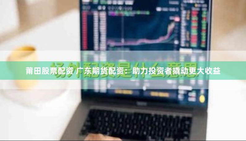 莆田股票配资 广东期货配资：助力投资者撬动更大收益