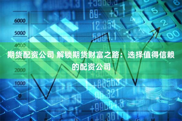 期货配资公司 解锁期货财富之路：选择值得信赖的配资公司