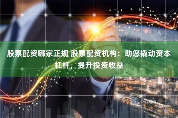 股票配资哪家正规 股票配资机构：助您撬动资本杠杆，提升投资收益