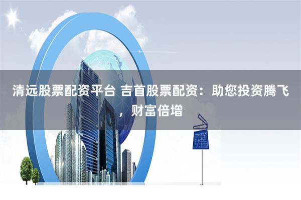 清远股票配资平台 吉首股票配资：助您投资腾飞，财富倍增