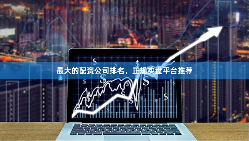 最大的配资公司排名，正规实盘平台推荐