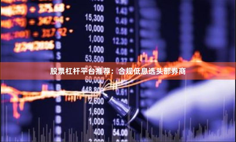 股票杠杆平台推荐:合规低息选头部券商